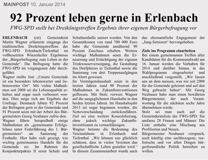 MAINPOST 10. Januar 2014 ERLENBACH (ret) Gemeinderat Martin Wagner erl�uterte eingangs des traditionellen Dreik�nigstreffens der FWG-SPD Erlenbach/Tiefenthal im vollbesetzten Winzerkeller Ergebnisse der �B�rgerbefragung zum Leben in der Gemeinde�. Die Befragung hatte die FWG-SPD im vergangenen Jahr durch-gef�hrt. Wagner stellte fest: �Unsere Gemeinde ist ein besonders lebenswerter und lie-benswerter Ort�. Mit vielen Ma�nah-men seit 2008 sei die Lebensqualit�t er-halten und sogar noch verbessert wor-den. Dies zeige sich am Ergebnis der Umfrage. Demnach lebten 92 Prozent der Befragten gern in der Gemeinde und 91 Prozent seien mit der Arbeit des B�r-germeisters Georg Neubauer zufrie-den. Wagner f�hrte beispielhaft einige Ma�nahmen als �gemeinsame Erfolgs-bilanz unter Federf�hrung des 1. B�r-germeisters� an: Sanierung der Festhalle. Hier habe sich gezeigt, wie wichtig gemeinsames Handeln f�r die Gemeinde sei. Im Rahmen des Konjunkturpaktes II seien Schule und Schulturnhalle saniert worden. Von den Gesamtkosten von rund 700 000 Euro habe die Gemeinde ann�hernd 90 Prozent Zuschuss erhalten. Weitere wichtige Ma�nahmen seien die Er-neuerung und Ert�chtigung der eigenen Trinkwasserversorgung, die Gestaltung des Dorfplatzes in Tiefenthal sowie die Sanierung von drei Treppenaufg�ngen im Altort gewesen. Im Verm�genshaushalt seien in den letzten Jahren rund 90 Prozent der Ma�nahmen in Zukunftsinvestitionen geflossen. Mit Stolz verwies Wagner auf die ausgeglichenen Haushalte in den beiden letzten Jahren. Im Haushaltsjahr 2013 sei sogar begonnen worden, die Nettoverschuldung zur�ckzuf�hren. Ziel sei eine weitere Konsolidierung, ohne jedoch wichtige Zukunfts-investitionen zu vernachl�ssigen. Wagner betonte die Bedeutung des Vereinslebens in Erlenbach und Tiefenthal. �Wir k�nnen uns gl�cklich sch�tzen, dass in vielen Vereinen das gesellschaftliche Leben gestaltet wird.� In diesem Zusammenarbeit wurde auch das ehrenamtliche Engagement der �Jung-Senioren� hervorgehoben.  Ziele ins Programm einarbeiten Bei einem gemeinsamen Treffen aller Kandidaten f�r die Kommunalwahl am 16. Januar werden die Vorhaben f�r 2014 und dar�ber hinaus in das Wahlprogramm eingearbeitet und anschlie�end vorgestellt. �Wir lassen uns an dem messen, was wir seit 2008 f�r die Gemeinde geleistet und auf den Weg gebracht haben�. Mit Georg Neubauer habe man einen bew�hrten B�rgermeister, der auch Verant-wortung f�r die n�chsten sechs Jahre �bernehmen werde. Stolz sei man auch auf die Gemeinderatsliste der FWG-SPD: Sie umfasse 28 Frauen und M�nner. Die Liste enthalte eine Mischung aus Profilierten und Neuen. B�rgermeister Neubauer versprach, auch k�nftig eine sachbezogene, rea-listische und vor allen Dingen b�r-gerfreundliche Politik betreiben zu wollen.   92 Prozent leben gerne in Erlenbach  FWG-SPD stellt bei Dreik�nigstreffen Ergebnis ihrer eigenen B�rgerbefragung vor 