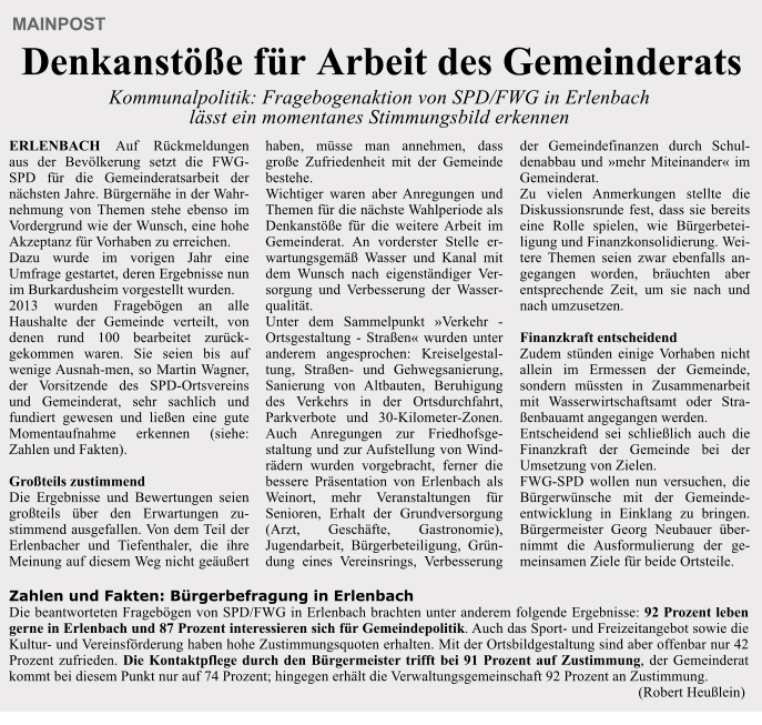 Zahlen und Fakten: B�rgerbefragung in Erlenbach Die beantworteten Frageb�gen von SPD/FWG in Erlenbach brachten unter anderem folgende Ergebnisse: 92 Prozent leben gerne in Erlenbach und 87 Prozent interessieren sich f�r Gemeindepolitik. Auch das Sport- und Freizeitangebot sowie die Kultur- und Vereinsf�rderung haben hohe Zustimmungsquoten erhalten. Mit der Ortsbildgestaltung sind aber offenbar nur 42 Prozent zufrieden. Die Kontaktpflege durch den B�rgermeister trifft bei 91 Prozent auf Zustimmung, der Gemeinderat kommt bei diesem Punkt nur auf 74 Prozent; hingegen erh�lt die Verwaltungsgemeinschaft 92 Prozent an Zustimmung.                                                                                                                                                                            (Robert Heu�lein)   MAINPOST   Denkanst��e f�r Arbeit des Gemeinderats  Kommunalpolitik: Fragebogenaktion von SPD/FWG in Erlenbach l�sst ein momentanes Stimmungsbild erkennen  ERLENBACH Auf R�ckmeldungen aus der Bev�lkerung setzt die FWG-SPD f�r die Gemeinderatsarbeit der n�chsten Jahre. B�rgern�he in der Wahr-nehmung von Themen stehe ebenso im Vordergrund wie der Wunsch, eine hohe Akzeptanz f�r Vorhaben zu erreichen. Dazu wurde im vorigen Jahr eine Umfrage gestartet, deren Ergebnisse nun im Burkardusheim vorgestellt wurden. 2013 wurden Frageb�gen an alle Haushalte der Gemeinde verteilt, von denen rund 100 bearbeitet zur�ck-gekommen waren. Sie seien bis auf wenige Ausnah-men, so Martin Wagner, der Vorsitzende des SPD-Ortsvereins und Gemeinderat, sehr sachlich und fundiert gewesen und lie�en eine gute Momentaufnahme erkennen (siehe: Zahlen und Fakten).  Gro�teils zustimmend Die Ergebnisse und Bewertungen seien gro�teils �ber den Erwartungen zu-stimmend ausgefallen. Von dem Teil der Erlenbacher und Tiefenthaler, die ihre Meinung auf diesem Weg nicht ge�u�ert haben, m�sse man annehmen, dass gro�e Zufriedenheit mit der Gemeinde bestehe. Wichtiger waren aber Anregungen und Themen f�r die n�chste Wahlperiode als Denkanst��e f�r die weitere Arbeit im Gemeinderat. An vorderster Stelle er-wartungsgem�� Wasser und Kanal mit dem Wunsch nach eigenst�ndiger Ver-sorgung und Verbesserung der Wasser-qualit�t. Unter dem Sammelpunkt �Verkehr - Ortsgestaltung - Stra�en� wurden unter anderem angesprochen: Kreiselgestal-tung, Stra�en- und Gehwegsanierung, Sanierung von Altbauten, Beruhigung des Verkehrs in der Ortsdurchfahrt, Parkverbote und 30-Kilometer-Zonen. Auch Anregungen zur Friedhofsge-staltung und zur Aufstellung von Wind-r�dern wurden vorgebracht, ferner die bessere Pr�sentation von Erlenbach als Weinort, mehr Veranstaltungen f�r Senioren, Erhalt der Grundversorgung (Arzt, Gesch�fte, Gastronomie), Jugendarbeit, B�rgerbeteiligung, Gr�n-dung eines Vereinsrings, Verbesserung der Gemeindefinanzen durch Schul-denabbau und �mehr Miteinander� im Gemeinderat. Zu vielen Anmerkungen stellte die Diskussionsrunde fest, dass sie bereits eine Rolle spielen, wie B�rgerbetei-ligung und Finanzkonsolidierung. Wei-tere Themen seien zwar ebenfalls an-gegangen worden, br�uchten aber entsprechende Zeit, um sie nach und nach umzusetzen.  Finanzkraft entscheidend Zudem st�nden einige Vorhaben nicht allein im Ermessen der Gemeinde, sondern m�ssten in Zusammenarbeit mit Wasserwirtschaftsamt oder Stra-�enbauamt angegangen werden. Entscheidend sei schlie�lich auch die Finanzkraft der Gemeinde bei der Umsetzung von Zielen. FWG-SPD wollen nun versuchen, die B�rgerw�nsche mit der Gemeinde-entwicklung in Einklang zu bringen. B�rgermeister Georg Neubauer �ber-nimmt die Ausformulierung der ge-meinsamen Ziele f�r beide Ortsteile.